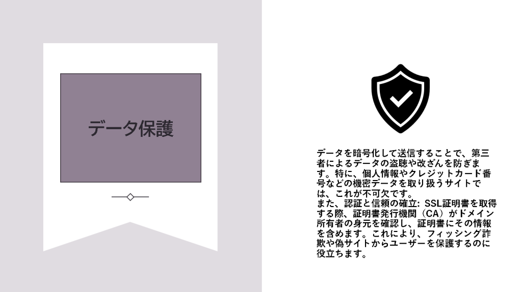 2.データ保護
データを暗号化して送信することで、第三者によるデータの盗聴や改ざんを防ぎます。特に、個人情報やクレジットカード番号などの機密データを取り扱うサイトでは、これが不可欠です。

また、認証と信頼の確立: SSL証明書を取得する際、証明書発行機関（CA）がドメイン所有者の身元を確認し、証明書にその情報を含めます。これにより、フィッシング詐欺や偽サイトからユーザーを保護するのに役立ちます。