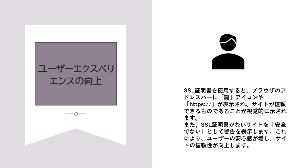 3.ユーザエクスペリエンスの向上SSL証明書を使用すると、ブラウザのアドレスバーに「鍵」アイコンや「https://」が表示され、サイトが信頼できるものであることが視覚的に示されます。

また、SSL証明書がないサイトを「安全でない」として警告を表示します。これにより、ユーザーの安心感が増し、サイトの信頼性が向上します。