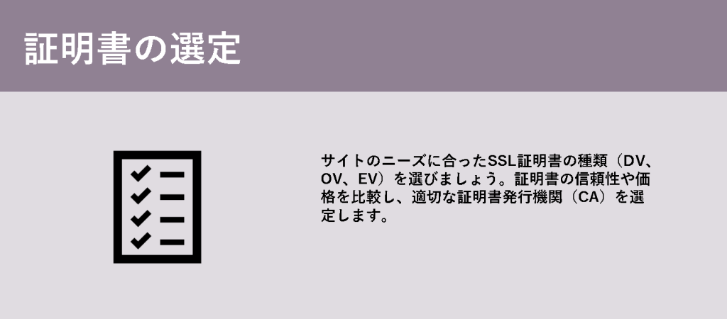 証明書の選定

サイトのニーズに合ったSSL証明書の種類（DV、OV、EV）を選びましょう。証明書の信頼性や価格を比較し、適切な証明書発行機関（CA）を選定します。