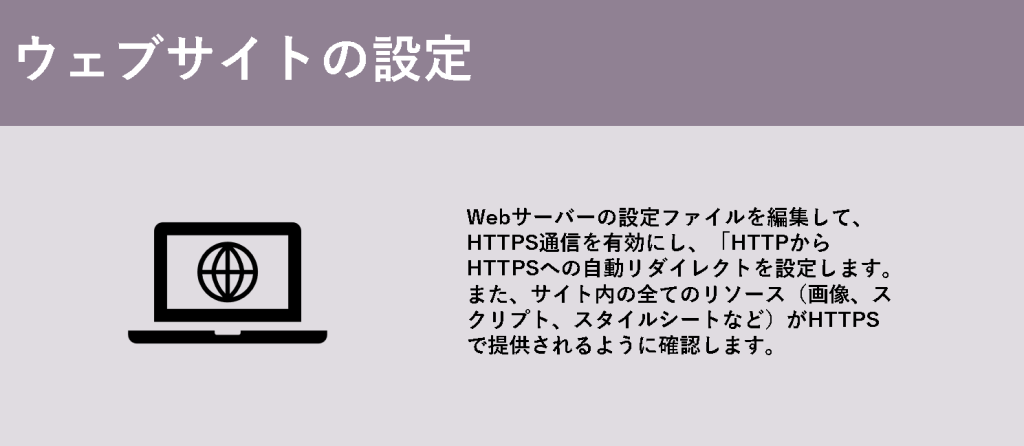 ウェブサイトの設定

Webサーバーの設定ファイルを編集して、HTTPS通信を有効にし、「HTTPからHTTPSへの自動リダイレクトを設定します。また、サイト内の全てのリソース（画像、スクリプト、スタイルシートなど）がHTTPSで提供されるように確認します。