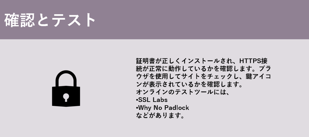 確認とテスト

証明書が正しくインストールされ、HTTPS接続が正常に動作しているかを確認します。ブラウザを使用してサイトをチェックし、鍵アイコンが表示されているかを確認します。

オンラインのテストツールには、

SSL Labs

Why No Padlock

などがあります。